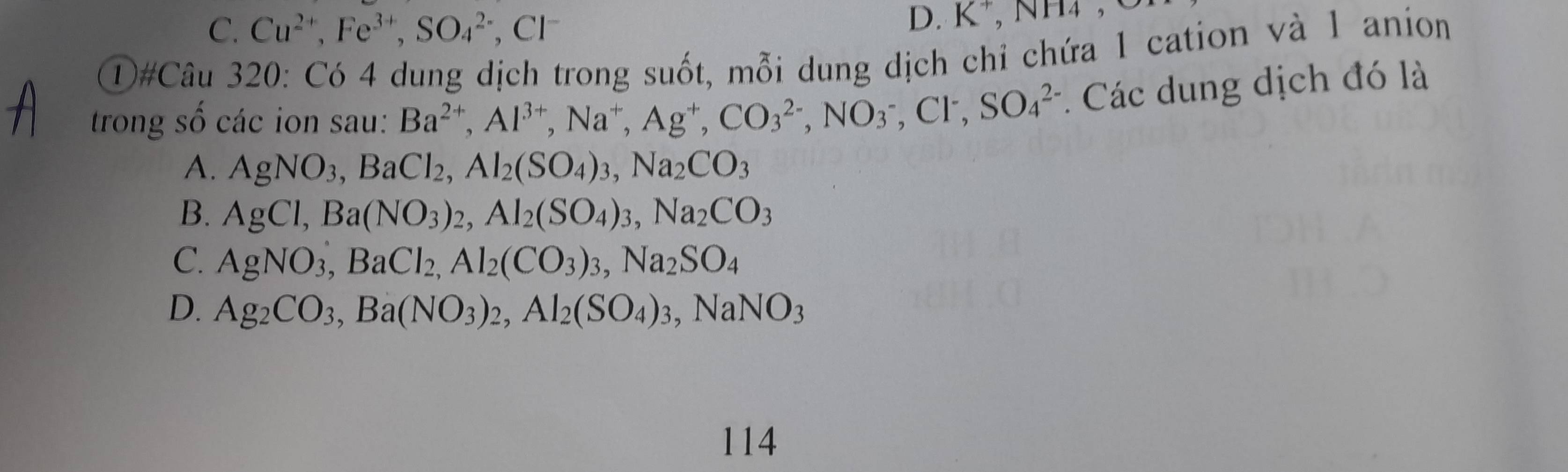 K^+ NI
C. Cu^(2+), Fe^(3+), SO_4^((2-) , Cl 14, 
D#Câu 320: Có 4 dung dịch trong suốt, mỗi dung dịch chỉ chứa 1 cation và 1 anion
trong số các ion sau: Ba^2+), Al^(3+), Na^+, Ag^+, CO_3^((2-), NO_3^-, Cl^-), SO_4^((2-) * Các dung dịch đó là
A. AgNO_3), BaCl_2, Al_2(SO_4)_3, Na_2CO_3
B. AgCl, Ba(NO_3)_2, Al_2(SO_4)_3, Na_2CO_3
C. AgNO_3, BaCl_2, Al_2(CO_3)_3, Na_2SO_4
D. Ag_2CO_3, Ba(NO_3)_2, Al_2(SO_4)_3, NaNO_3
114