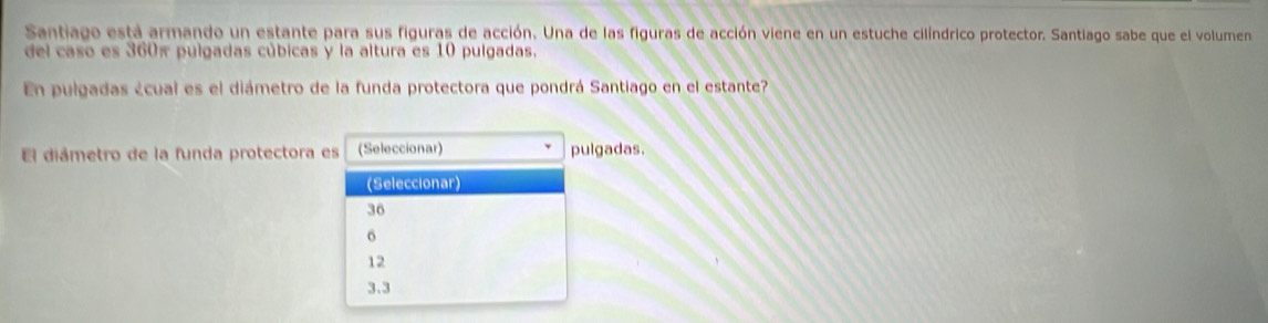 Santiago está armando un estante para sus figuras de acción. Una de las figuras de acción viene en un estuche cilíndrico protector. Santiago sabe que el volumen
del caso es 360π pulgadas cúbicas y la altura es 10 pulgadas.
En pulgadas ¿cual es el diámetro de la funda protectora que pondrá Santiago en el estante?
El diámetro de la funda protectora es (Seleccionar) pulgadas.
(Seleccionar)
36
6
12
3.3