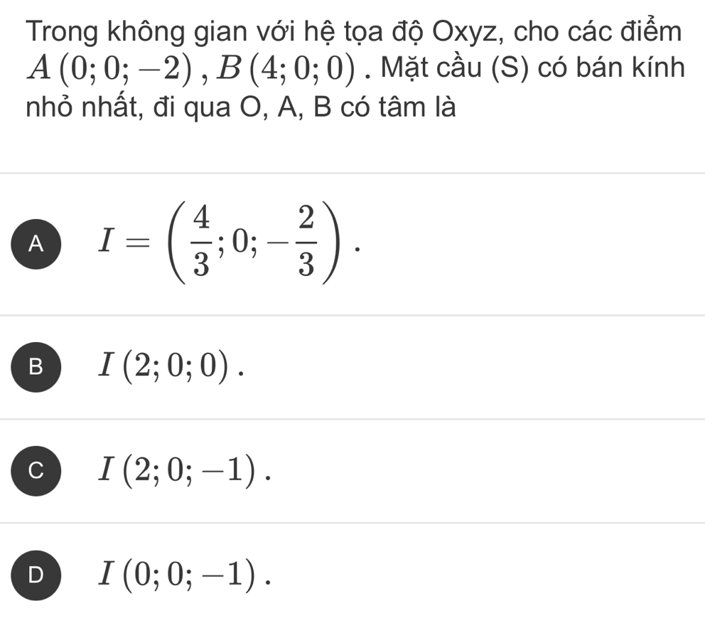 Trong không gian với hệ tọa độ Oxyz, cho các điểm
A(0;0;-2), B(4;0;0). Mặt cầu (S) có bán kính
nhỏ nhất, đi qua O, A, B có tâm là
A I=( 4/3 ;0;- 2/3 ).
B I(2;0;0).
I(2;0;-1).
D I(0;0;-1).