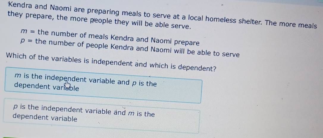 'Kendra and Naomi are preparing meals to serve at a local homeless shelter. The more meals
they prepare, the more people they will be able serve.
m= the number of meals Kendra and Naomi prepare
p= the number of people Kendra and Naomi will be able to serve
Which of the variables is independent and which is dependent?
m is the independent variable and p is the
dependent variable
p is the independent variable and m is the
dependent variable