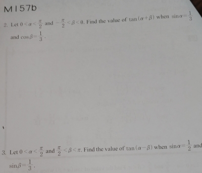 M157b 
2. Let 0 and - π /2  <0</tex> . Find the value of tan (alpha +beta ) when sin alpha = 1/3 
and cos beta = 1/3 . 
3. Let 0 and  π /2  . Find the value of tan (alpha -beta ) when sin alpha = 1/2  and
sin beta = 1/3 .