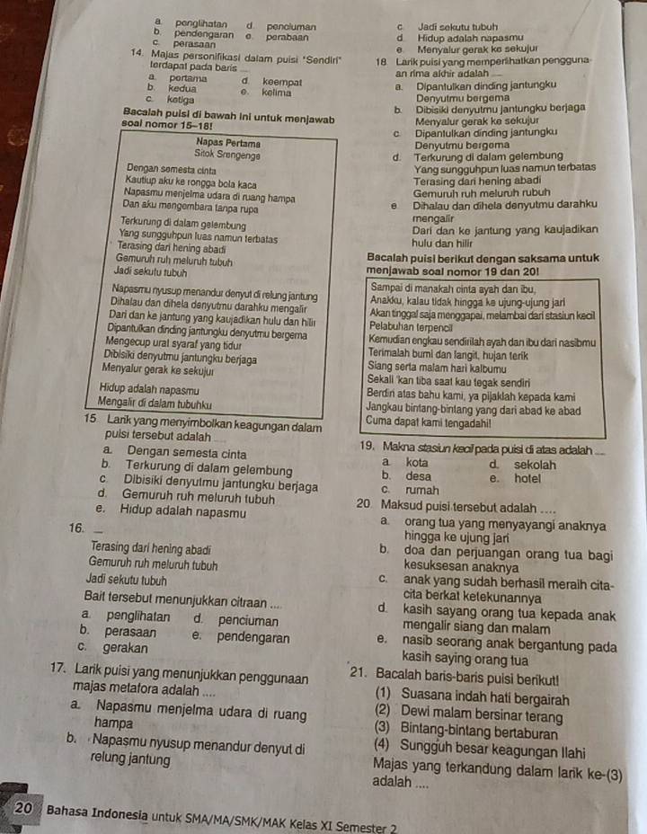 a penglihatan d pencluman
b. pendengaran c Jadi sekutu tubuh
c. perasaan e perabaan d Hidup adalah napasmu
e Menyalur gerak ke sekujui
14. Majas personifikasi dalam puisi "Sendiri" 18 Larik puisi yang memperihatkan pengguna
terdapal pada baris
a portama d. keempat an rima akhir adalah
b kedua e kelima a. Dipantulkan dinding jantungku
c ketiga
Denyutmu bergema
b. Dibisiki denyutmu jantungku berjaga
Bacalah puisi di bawah Ini untuk menjawab Menyalur gerak ke sekujur
soal nomor 15-18!
c Dipantulkan dinding jantungku
Napas Pertama Denvutmu bergoma
Sitok Srengenge
d. Terkurung di dalam gelembung
Dengan somesta cinta Yang sungguhpun luas namun terbatas
Kautiup aku ke rongga bola kaca
Terasing dari hening abadi
Napasmu menjelma udara di ruang hampa
Gemuruh ruh meluruh rubuh
Dan aku mengembara tanpa rupa
e Dihalau dan dīhela denyutmu darahku
Terkurung di dalam gelembung mengalir
Yang sungguhpun luas namun terbatas Dari dan ke jantung yang kaujadikan
Terasing dari hening abad hulu dan hilir
Gemuruh ruh meluruh tubuh Bacalah puisi berikut dengan saksama untuk
Jadi sekutu tubuh menjawab soal nomor 19 dan 20!
Sampai di manakah cinta ayah dan ibu,
Napasmu nyusup menandur denyut di relung jantung
Dihalau dan dihela denyutmu darahku mengalir Anakku, kalau tidak hingga ke ujung-ujung jar
Dari dan ke jantung yang kaujadikan hulu dan hili Pelabuhan terpencil Akan tinggal saja menggapai, melambai dari stasiun kecil
Dipantulkan dinding jantungku denyutmu bergema Kemudian engkau sendirilah syah dan ibu dari nasibmu
Mengecup ural syaraf yang tidur Terimalah bumi dan langit, hujan terik
Dibisiki denyutmu jantungku berjaga Siang serta malam hari kalbumu
Menyalur gørak ke sekujuı Sekali 'kan tiba saat kau tegak sendiri
Hidup adalah napasmu Berdin atas bahu kami, ya pijaklah kepada kami
Mengalir di dalam tubuhku Jangkau bintang-binlang yang dari abad ke abad
15 Larik yang menyimbolkan keagungan dalam Cuma dapat kami tengadahi!
pulsi tersebut adalah 19. Makna stasiun kacil pada puisi di atas adala ....
a Dengan semesta cinta a kota
b. Terkurung di dalam gelembung b. desa d. sekolah e. hotel
c. Dibisiki denyulmu jantungku berjaga c. rumah
d. Gemuruh ruh meluruh tubuh 20 Maksud puisi tersebut adalah ...
e. Hidup adalah napasmu a orang tua yang menyayangi anaknya
16. hingga ke ujung jari
Terasing dari hening abadi b. doa dan perjuangan orang tua bagi
Gemuruh ruh meluruh tubuh
kesuksesan anaknya
Jadi sekutu tubuh c. anak yang sudah berhasil meraih cita-
cita berkat kelekunannya
Bait tersebut menunjukkan citraan ... d. kasih sayang orang tua kepada anak
a penglihatan d. penciuman mengalir siang dan malam
b. perasaan e. pendengaran e. nasib seorang anak bergantung pada
c. gerakan kasih saying orang tua
17. Larik puisi yang menunjukkan penggunaan 21. Bacalah baris-baris puisi berikut!
(1) Suasana indah hati bergairah
majas metafora adalah .... (2) Dewi malam bersinar terang
a. Napasmu menjelma udara di ruang (3) Bintang-bintang bertaburan
hampa
b.  Napasmu nyusup menandur denyut di (4) Sungguh besar keagungan Ilahi
relung jantung Majas yang terkandung dalam larik ke-(3)
adalah ....
20  Bahasa Indonesia untuk SMA/MA/SMK/MAK Kelas XI Semester 2