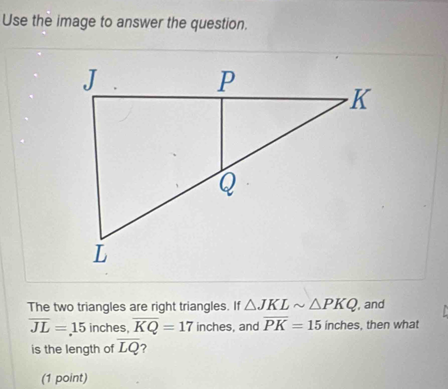 Use the image to answer the question, 
The two triangles are right triangles. If △ JKLsim △ PKQ , and
overline JL=15 inches, overline KQ=17 inches, and overline PK=15inc hes , then what 
is the length of overline LQ 2 
(1 point)