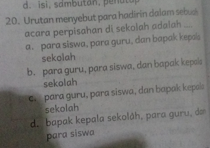 d. isi, sambutan, penutup
20. Urutan menyebut para hadirin dalam sebuch
acara perpisahan di sekolah adalah ....
a. para siswa, para guru, dan bapak kepala
sekolah
b. para guru, para siswa, dan bapak kepala
sekolah
c. para guru, para siswa, dan bapak kepala
sekolah
d. bapak kepala sekolàh, para guru, dan
para siswa