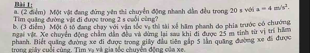 Một vật đang đứng yên thì chuyền động nhanh dần đều trong 20 s với a=4m/s^2. 
Tìm quãng đường vật đi được trong 2 s cuối cùng? 
b. (3 điểm) Một ô tô đang chạy với vận tốc * Vo thì tài xế hãm phanh do phía trước có chướng 
ngại vật. Xe chuyển động chầm dần đều và dừng lại sau khi đi được 25 m tính từ vị trí hãm 
phanh. Biết quãng đường xe đi được trong giây đầu tiên gấp 5 lần quãng đường xe đi được 
trong giây cuối cùng. Tìm v₀ và gia tốc chuyền động của xe.