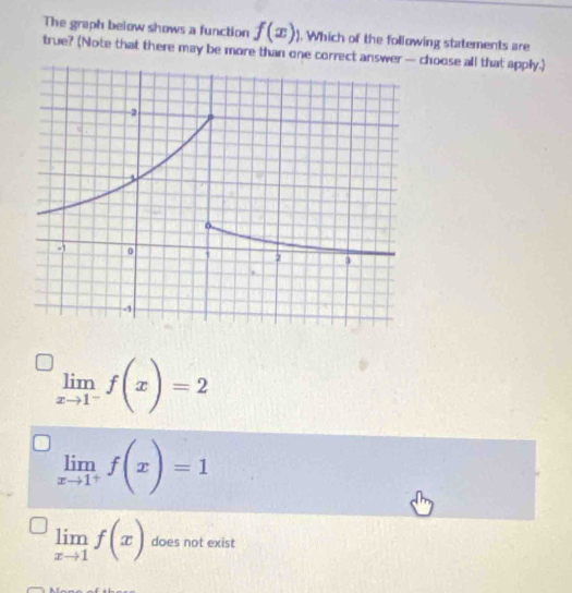 The graph below shows a function f(x)). Which of the following statements are
true? (Note that there may be more than one correct anchoose all that apply.)
limlimits _xto 1^-f(x)=2
limlimits _xto 1^+f(x)=1
limlimits _xto 1f(x) does not exist