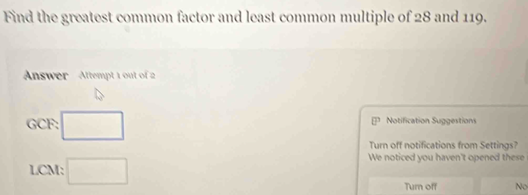 Find the greatest common factor and least common multiple of 28 and 119.
Answer Attempt 1 out of 2
GCF: □ Notification Suggestions
Turn off notifications from Settings?
LCM: □ 
We noticed you haven't opened these
Turn off No