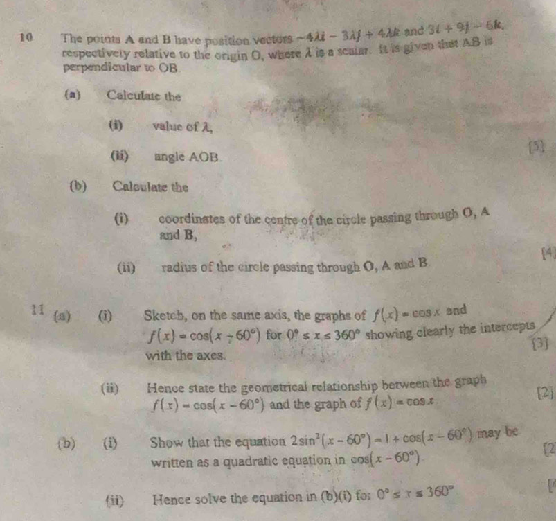 The points A and B have position vectors sim 4lambda i-3lambda j+4lambda k and 3t+9j-6k, 
respectively relative to the origin O, where 1 is a scalar. It is given that AB is 
perpendicular to OB
(a) Calculate the 
(i) value of λ, 
(li) angle AOB. 
[5] 
(b) Calculate the 
(i) coordinates of the centre of the circle passing through O, A
and B, 
(ii) radius of the circle passing through O, A and B [4] 
11 (a) (i) Sketch, on the same axis, the graphs of f(x)=cos x and
f(x)=cos (x+60°) for 0°≤ x≤ 360° showing clearly the intercepts 
[3] 
with the axes. 
(ii) Hence state the geometrical relationship between the graph
f(x)=cos (x-60°) and the graph of f(x)=cos x 2 
(b) (i) Show that the equation 2sin^2(x-60°)=1+cos (x-60°) may be 
written as a quadratic equation in cos (x-60°)
f2 
(ii) Hence solve the equation in (b)(i) fo; 0°≤ x≤ 360°
1