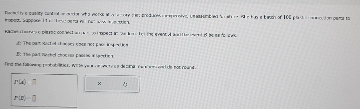Rachel is a quality control inspector who works at a factory that produces inexpensive, unassembled furniture. She has a batch of 100 plastic connection parts to 
inspect. Suppose 14 of these parts will not pass inspection. 
Rachel chooses a plastic connection part to inspect at random. Let the event A and the event B be as follows. 
A: The part Rachel chooses does not pass inspection. 
B: The part Rachel chooses passes inspection. 
Find the following probabilities. Write your answers as decimal numbers and do not round,
P(A)=□
X 5
P(B)=□