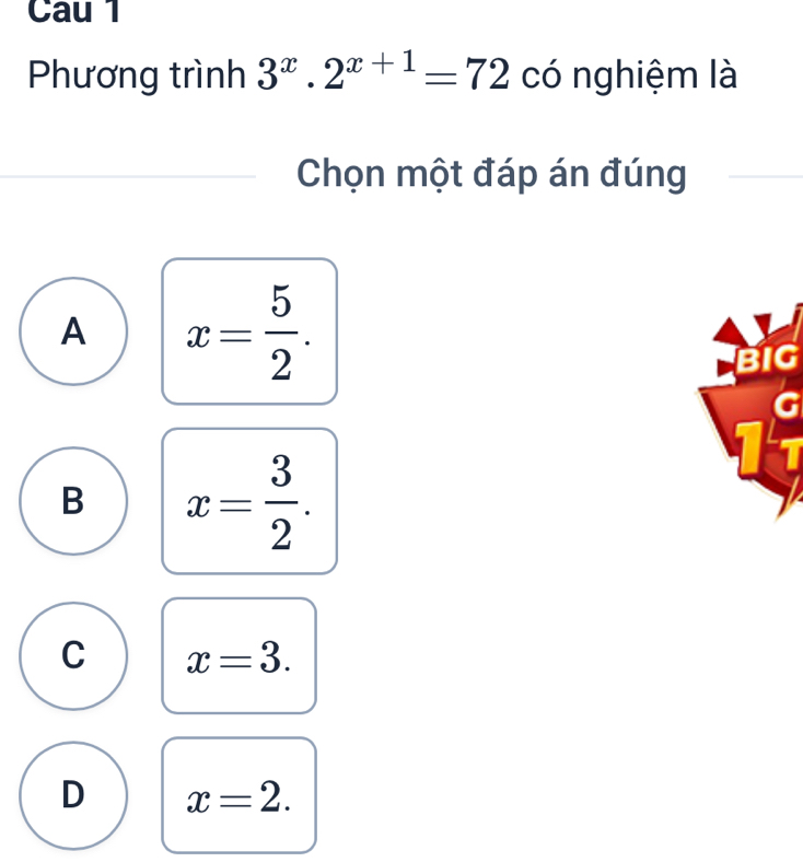 Cau 1
Phương trình 3^x.2^(x+1)=72 có nghiệm là
Chọn một đáp án đúng
A x= 5/2 .
B x= 3/2 .
C x=3.
D x=2.