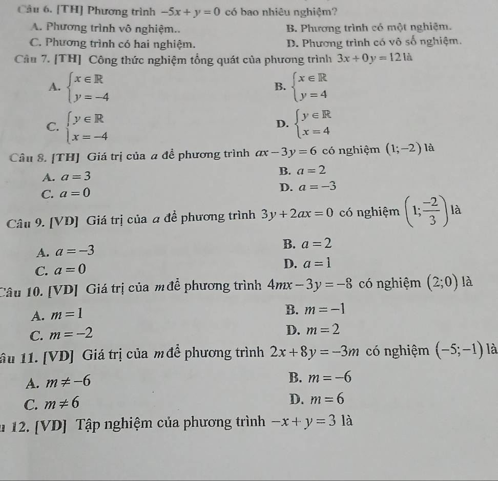 Cầu 6. [TH] Phương trình -5x+y=0 có bao nhiêu nghiệm?
A. Phương trình vô nghiệm.. B. Phương trình có một nghiệm.
C. Phương trình có hai nghiệm. D. Phương trình có vô số nghiệm.
Cầu 7. [TH] Công thức nghiệm tổng quát của phương trình 3x+0y=121a
A. beginarrayl x∈ R y=-4endarray. beginarrayl x∈ R y=4endarray.
B.
C. beginarrayl y∈ R x=-4endarray. beginarrayl y∈ R x=4endarray.
D.
Câu 8. [TH] Giá trị của a để phương trình ax-3y=6 có nghiệm (1;-2) là
A. a=3 B. a=2
C. a=0 D. a=-3
Câu 9. [VD] Giá trị của a để phương trình 3y+2ax=0 có nghiệm (1; (-2)/3 ) là
A. a=-3
B. a=2
C. a=0 D. a=1
Câu 10. [VD] Giá trị của m để phương trình 4mx-3y=-8 có nghiệm (2;0) là
A. m=1
B. m=-1
C. m=-2
D. m=2
âu 11. [VD] Giá trị của m để phương trình 2x+8y=-3m có nghiệm (-5;-1) là
A. m!= -6
B. m=-6
C. m!= 6
D. m=6
* 12. [VD] Tập nghiệm của phương trình -x+y=3 là