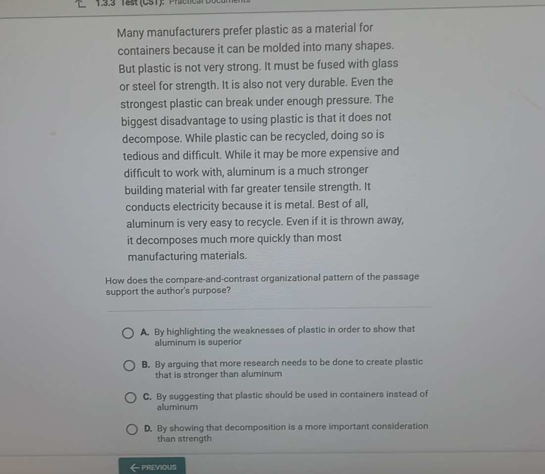 Test (CST): Practical Dot
Many manufacturers prefer plastic as a material for
containers because it can be molded into many shapes.
But plastic is not very strong. It must be fused with glass
or steel for strength. It is also not very durable. Even the
strongest plastic can break under enough pressure. The
biggest disadvantage to using plastic is that it does not
decompose. While plastic can be recycled, doing so is
tedious and difficult. While it may be more expensive and
difficult to work with, aluminum is a much stronger
building material with far greater tensile strength. It
conducts electricity because it is metal. Best of all,
aluminum is very easy to recycle. Even if it is thrown away,
it decomposes much more quickly than most
manufacturing materials.
How does the compare-and-contrast organizational pattern of the passage
support the author's purpose?
A. By highlighting the weaknesses of plastic in order to show that
aluminum is superior
B. By arguing that more research needs to be done to create plastic
that is stronger than aluminum
C. By suggesting that plastic should be used in containers instead of
aluminum
D. By showing that decomposition is a more important consideration
than strength
PREVIOUS