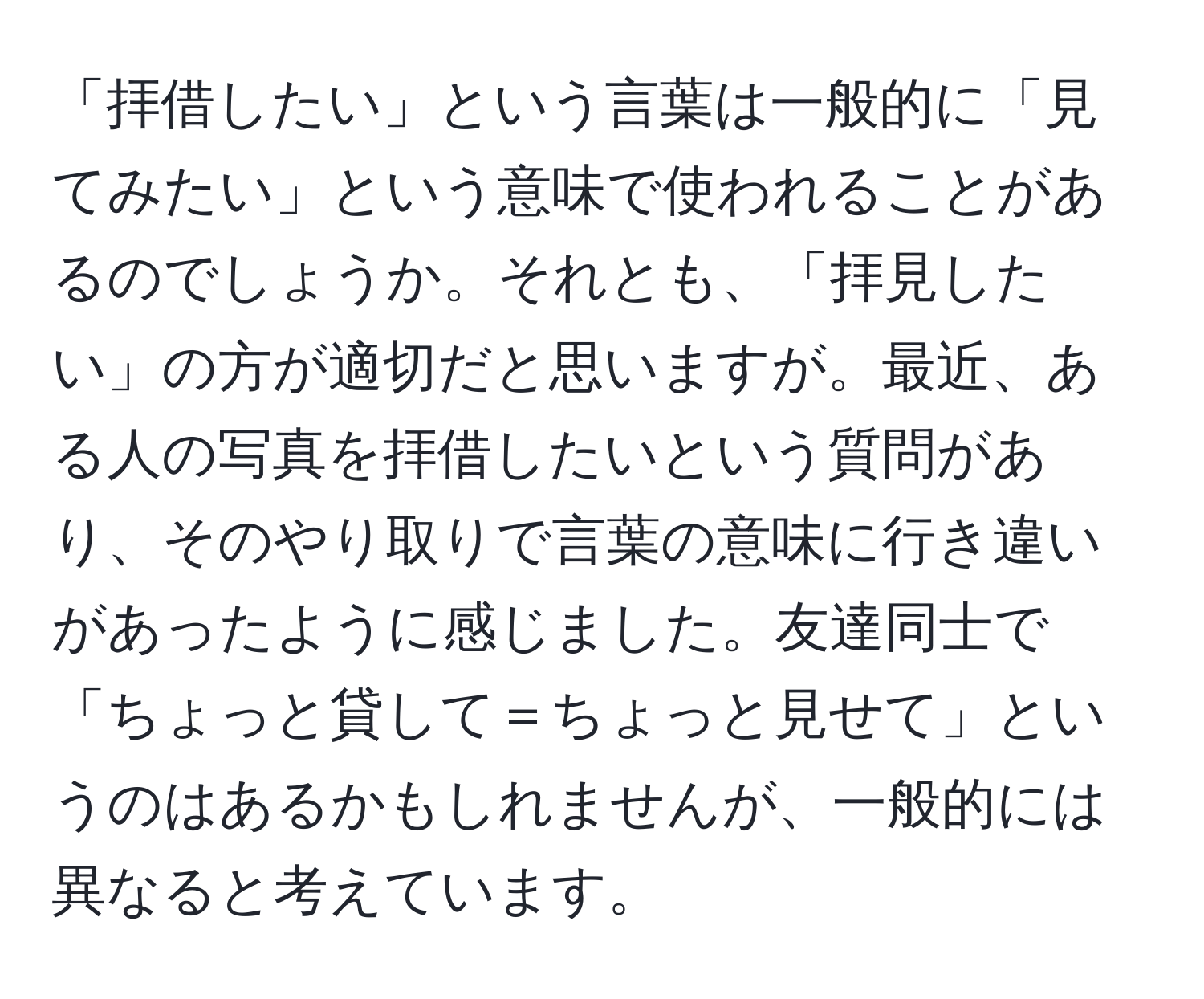 「拝借したい」という言葉は一般的に「見てみたい」という意味で使われることがあるのでしょうか。それとも、「拝見したい」の方が適切だと思いますが。最近、ある人の写真を拝借したいという質問があり、そのやり取りで言葉の意味に行き違いがあったように感じました。友達同士で「ちょっと貸して＝ちょっと見せて」というのはあるかもしれませんが、一般的には異なると考えています。