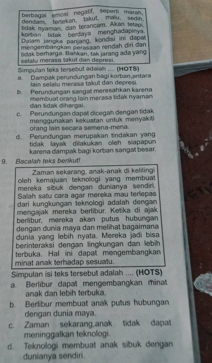 berbagai emosi negatif, seperti marah,
dendam， tertekan， takut， malu， sedih，
tidak nyaman, dan terancam. Akan tetapi,
korban  tidak berdaya menghadapinya.
Dalam jangka panjang, kondisi ini dapat
mengembangkan perasaan rendah diri dan
tidak berharga. Bahkan, tak jarang ada yang
selalu merasa takut dan depresi.
Simpulan teks tersebut adalah .... (HOTS)
a. Dampak perundungan bagi korban,antara
lain selalu merasa takut dan depresi.
b. Perundungan sangat meresahkan karena
membuat orang lain merasa tidak nyaman
dan tidak dihargai.
c. Perundungan dapat dicegah dengan tidak
menggunakan kekuatan untuk menyakiti
orang lain secara semena-mena.
d. Perundungan merupakan tindakan yang
tidak layak dilakukan oleh siapapun
karena dampak bagi korban sangat besar.
9. Bacalah teks berikut!
Zaman sekarang, anak-anak di kelilingi
oleh kemajuan teknologi yang membuat
mereka sibuk dengan dunianya sendiri.
Salah satu cara agar mereka mau terlepas
dari kungkungan teknologi adalah dengan
mengajak mereka berlibur. Ketika di ajak
berlibur, mereka akan putus hubungan
dengan dunia maya dan melihat bagaimana
dunia yang lebih nyata. Mereka jadi bisa
berinteraksi dengan lingkungan dan lebih
terbuka. Hal ini dapat mengembangkan
minat anak terhadap sesuatu.
Simpulan isi teks tersebut adalah .... (HOTS)
a. Berlibur dapat mengembangkan minat
anak dan lebih terbuka.
b. Berlibur membuat anak putus hubungan
dengan dunia maya.
c. Zaman sekarang,anak tidak dapat
meninggalkan teknologi.
d. Teknologi membuat anak sibuk dengan
dunianya sendiri.