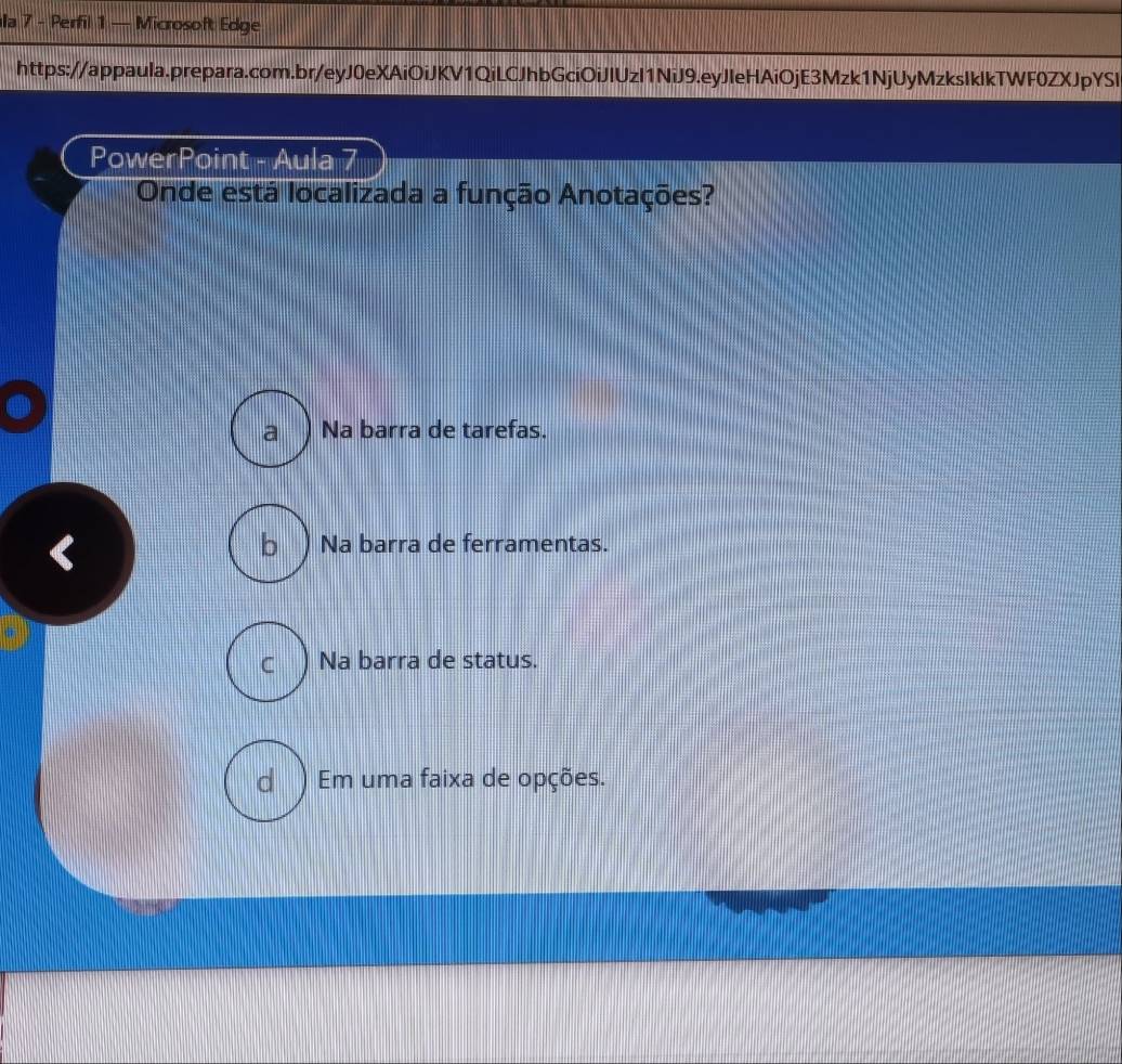 Ila 7 - Perfil 1 — Microsoft Edge
https://appaula.prepara.com.br/eyJ0eXAiOiJKV1QiLCJhbGciOiJIUzI1NiJ9.eyJleHAiOjE3Mzk1NjUyMzksIklkTWF0ZXJpYSI
PowerPoint - Aula 7
Onde está localizada a função Anotações?
a ) Na barra de tarefas.
b ) Na barra de ferramentas.
Na barra de status.
d ) Em uma faixa de opções.