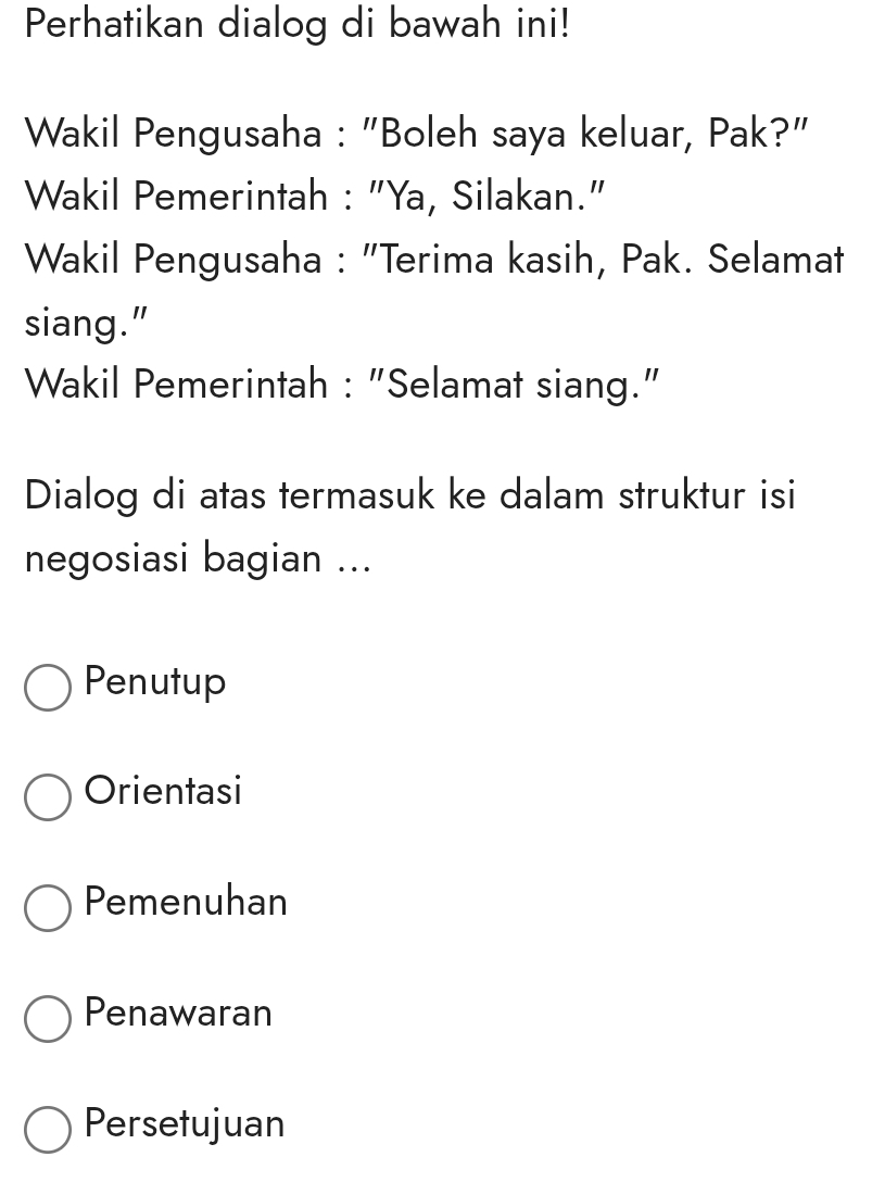 Perhatikan dialog di bawah ini!
Wakil Pengusaha : "Boleh saya keluar, Pak?"
Wakil Pemerintah : "Ya, Silakan."
Wakil Pengusaha : "Terima kasih, Pak. Selamat
siang."
Wakil Pemerintah : "Selamat siang."
Dialog di atas termasuk ke dalam struktur isi
negosiasi bagian ...
Penutup
Orientasi
Pemenuhan
Penawaran
Persetujuan