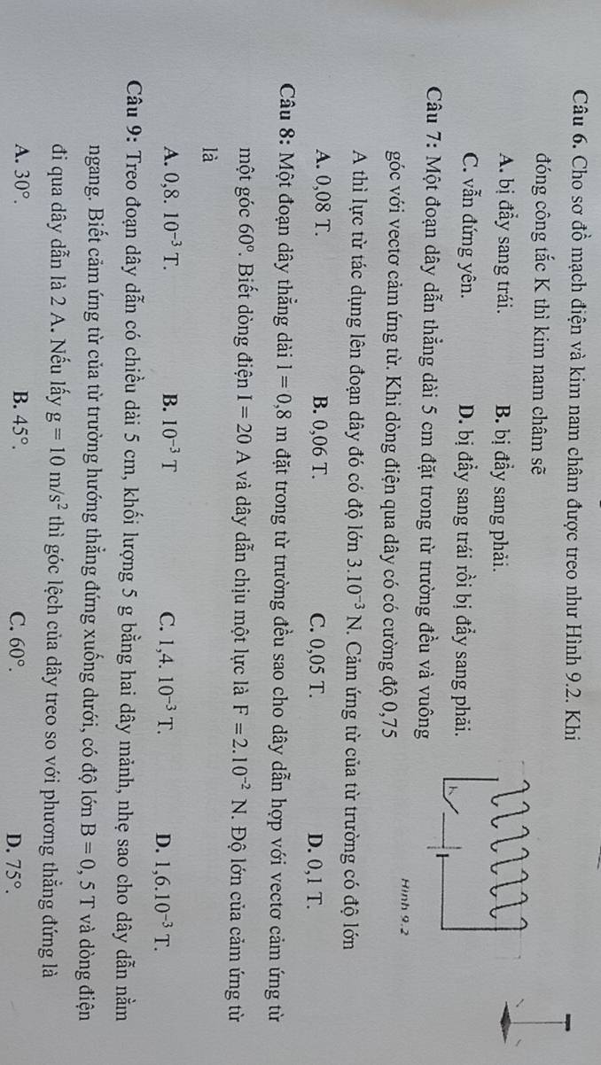 Cho sơ đồ mạch điện và kim nam châm được treo như Hình 9.2. Khi
đóng công tắc K thì kim nam châm sẽ
A. bị đẩy sang trái. B. bị đầy sang phải.
C. vẫn đứng yên. D. bị đẩy sang trái rồi bị đẩy sang phải.
Câu 7: Một đoạn dây dẫn thẳng dài 5 cm đặt trong từ trường đều và vuông
Hình 9.2
góc với vectơ cảm ứng từ. Khi dòng điện qua dây có có cường độ 0,75
A thì lực từ tác dụng lên đoạn dây đó có độ lớn 3.10^(-3)N. Cảm ứng từ của từ trường có độ lớn
A. 0,08 T. B. 0,06 T. C. 0,05 T. D. 0,1 T.
Câu 8: Một đoạn dây thẳng dài l=0,8m đặt trong từ trường đều sao cho dây dẫn hợp với vectơ cảm ứng từ
một góc 60° Biết dòng điện I=20A và dây dẫn chịu một lực là F=2.10^(-2)N.  Độ lớn của cảm ứng từ
là
A. 0,8.10^(-3)T. B. 10^(-3)T C. 1,4.10^(-3)T.
D. 1,6.10^(-3)T.
Câu 9: Treo đoạn dây dẫn có chiều dài 5 cm, khối lượng 5 g bằng hai dây mảnh, nhẹ sao cho dây dẫn nằm
ngang. Biết cảm ứng từ của từ trường hướng thẳng đứng xuống dưới, có độ lớn B=0,5T và dòng điện
đi qua dây dẫn là 2 A. Nếu lấy g=10m/s^2 thì góc lệch của dây treo so với phương thẳng đứng là
A. 30°. B. 45°. C. 60°. 75°.
D.