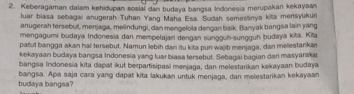 Keberagaman dalam kehidupan sosial dan budaya bangsa Indonesia merupakan kekayaan 
luar biasa sebagai anugerah Tuhan Yang Maha Esa. Sudah semestinya kita mensyukuri 
anugerah tersebut, menjaga, melindungi, dan mengelola dengan baik. Banyak bangsa lain yang 
mengagumi budaya Indonesia dan mempelajari dengan sungguh-sungguh budaya kita. Kita 
patut bangga akan hal tersebut. Namun lebih dari itu kita pun wajib menjaga, dan melestarikan 
kekayaan budaya bangsa Indonesia yang luar biasa tersebut. Sebagai bagian dari masyarakat 
bangsa Indonesia kita dapat ikut berpartisipasi menjaga, dan melestarikan kekayaan budaya 
bangsa. Apa saja cara yang dapat kita lakukan untuk menjaga, dan melestarikan kekayaan 
budaya bangsa?