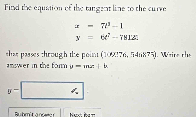 Find the equation of the tangent line to the curve
x=7t^6+1
y=6t^7+78125
that passes through the point (10 9376,546875). Write the 
answer in the form y=mx+b.
y=□
Submit answer Next item