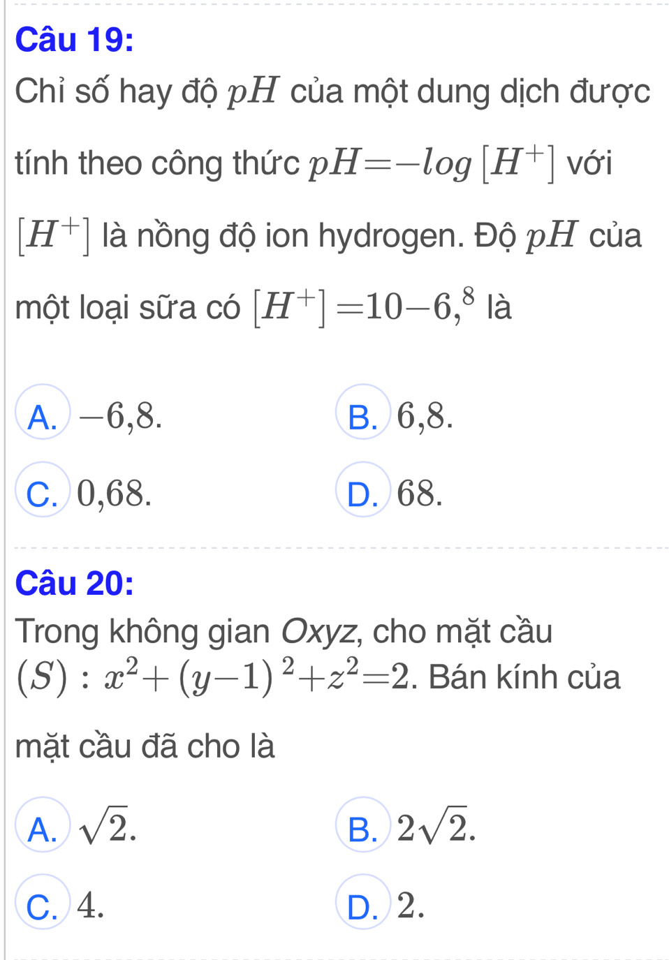 Chỉ số hay độ pH của một dung dịch được
tính theo công thức pH=-log [H^+] với
[H^+] là nồng độ ion hydrogen. Độ pH của
một loại sữa có [H^+]=10-6,^8 là
A. -6, 8. B. 6, 8.
C. 0, 68. D. 68.
Câu 20:
Trong không gian Oxyz, cho mặt cầu
(S):x^2+(y-1)^2+z^2=2. Bán kính của
mặt cầu đã cho là
A. sqrt(2). B. 2sqrt(2).
C. 4. D. 2.