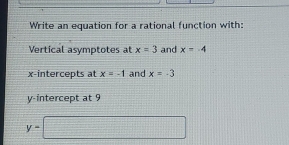 Write an equation for a rational function with: 
Vertical asymptotes at x=3 and x=-4
x-intercepts at x=-1 and x=-3
y-intercept at 9
y=□