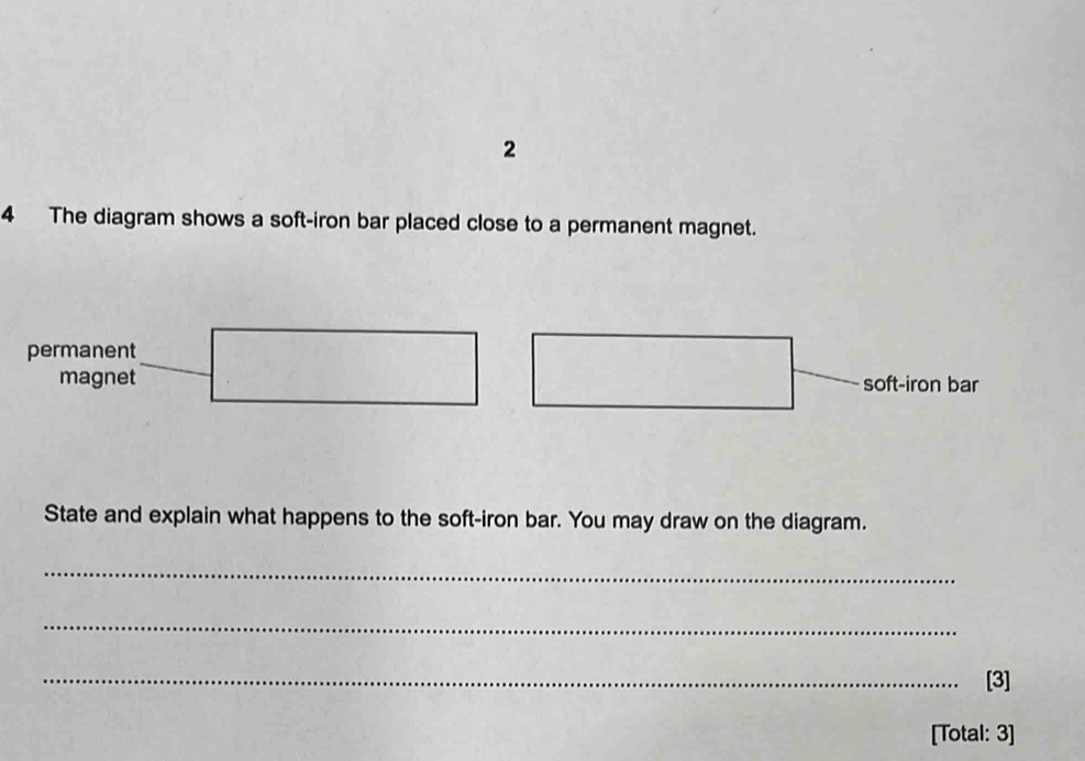 2 
4 The diagram shows a soft-iron bar placed close to a permanent magnet. 
permanent 
magnet soft-iron bar 
State and explain what happens to the soft-iron bar. You may draw on the diagram. 
_ 
_ 
_[3] 
[Total: 3]