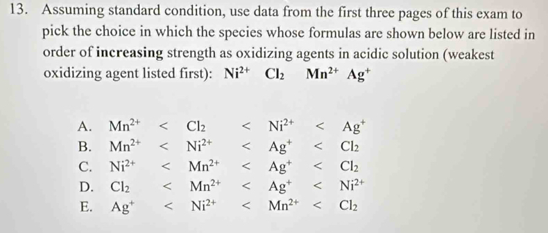 Assuming standard condition, use data from the first three pages of this exam to
pick the choice in which the species whose formulas are shown below are listed in
order of increasing strength as oxidizing agents in acidic solution (weakest
oxidizing agent listed first): Ni^(2+)Cl_2Mn^(2+)Ag^+
A. Mn^(2+)
B. Mn^(2+)
C. Ni^(2+)
D. Cl_2
E. Ag^+