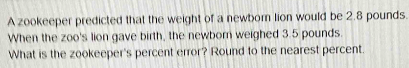 A zookeeper predicted that the weight of a newborn lion would be 2.8 pounds. 
When the zoo's lion gave birth, the newborn weighed 3.5 pounds. 
What is the zookeeper's percent error? Round to the nearest percent.