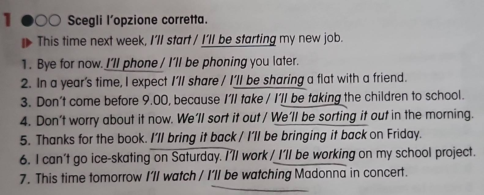 Scegli l’opzione corretta. 
This time next week, I’ll start / I’ll be starting my new job. 
1. Bye for now. I'll phone / I'll be phoning you later. 
2. In a year’s time, I expect I'll share / I’ll be sharing a flat with a friend. 
3. Don't come before 9.00, because I'll take / I’ll be taking the children to school. 
4. Don't worry about it now. We’ll sort it out / We’ll be sorting it out in the morning. 
5. Thanks for the book. I’ll bring it back / I’ll be bringing it back on Friday. 
6. I can't go ice-skating on Saturday. I'll work / I'll be working on my school project. 
7. This time tomorrow I’ll watch / I’ll be watching Madonna in concert.