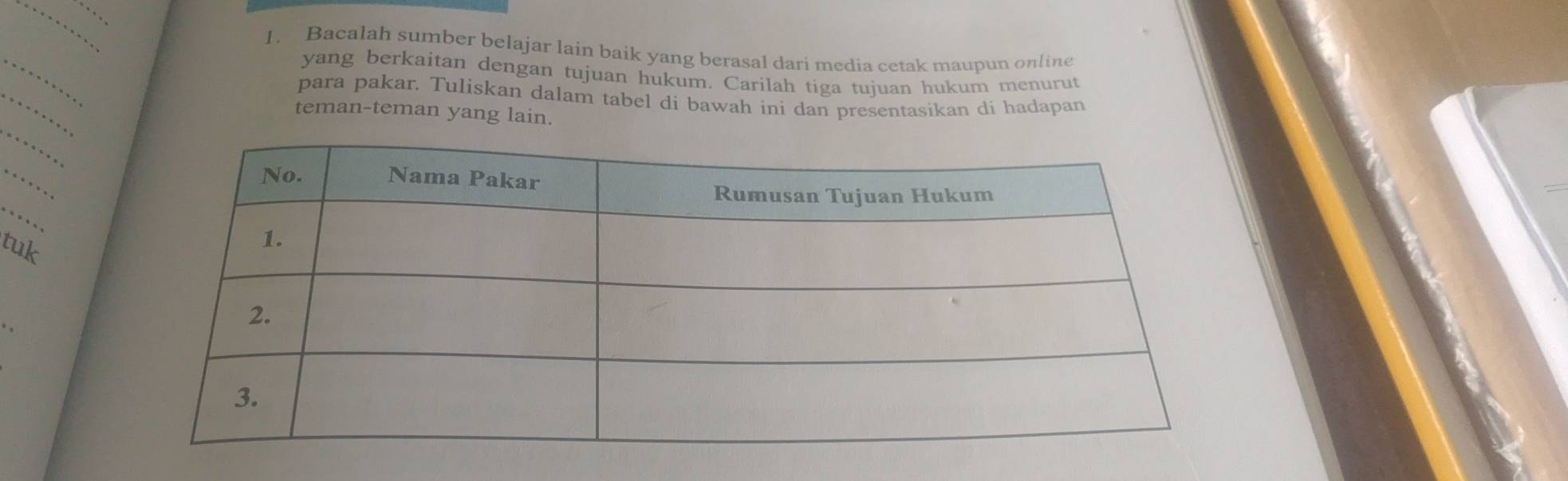 Bacalah sumber belajar lain baik yang berasal dari media cetak maupun online 
_ 
yang berkaitan dengan tujuan hukum. Carilah tiga tujuan hukum menurut 
para pakar. Tuliskan dalam tabel di bawah ini dan presentasikan di hadapan 
_ 
teman-teman yang lain. 
_ 
_ 
tuk