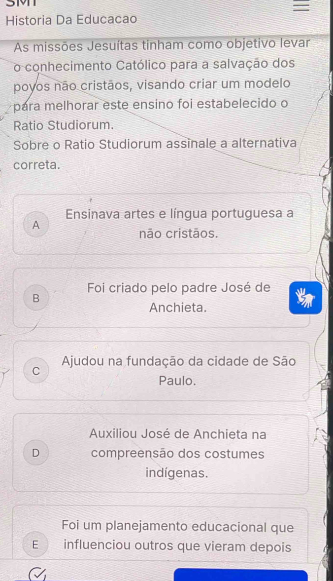 3MT
Historia Da Educacao
As missões Jesuítas tinham como objetivo levar
o conhecimento Católico para a salvação dos
poyos não cristãos, visando criar um modelo
para melhorar este ensino foi estabelecido o
Ratio Studiorum.
Sobre o Ratio Studiorum assinale a alternativa
correta.
Ensinava artes e língua portuguesa a
A
não cristãos.
Foi criado pelo padre José de
B
Anchieta.
Ajudou na fundação da cidade de São
C
Paulo.
Auxiliou José de Anchieta na
D compreensão dos costumes
indígenas.
Foi um planejamento educacional que
E influenciou outros que vieram depois