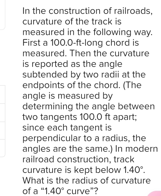 In the construction of railroads, 
curvature of the track is 
measured in the following way. 
First a 100.0-ft -long chord is 
measured. Then the curvature 
is reported as the angle 
subtended by two radii at the 
endpoints of the chord. (The 
angle is measured by 
determining the angle between 
two tangents 100.0 ft apart; 
since each tangent is 
perpendicular to a radius, the 
angles are the same.) In modern 
railroad construction, track 
curvature is kept below 1.40°. 
What is the radius of curvature 
of a “ 1. 40° curve”?