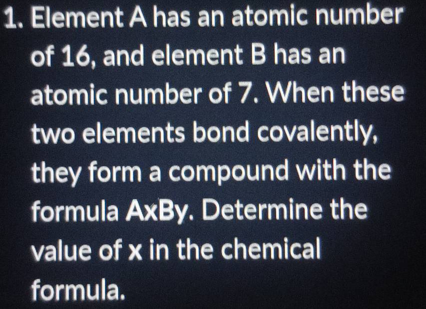 Element A has an atomic number 
of 16, and element B has an 
atomic number of 7. When these 
two elements bond covalently, 
they form a compound with the 
formula A* By. Determine the 
value of x in the chemical 
formula.