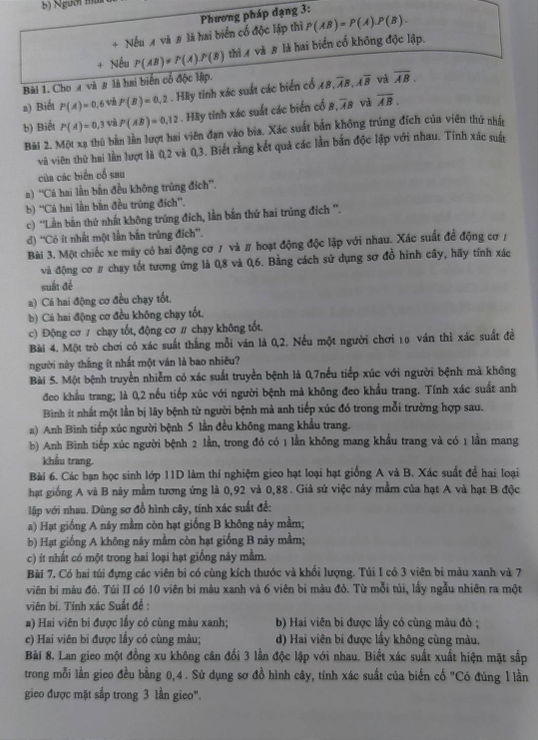 Người múi
Phương pháp dạng 3:
+ Nếu 1 và 8 là hai biến cố độc lập thì P(AB)=P(A).P(B).
+ Nếu P(AB)!= P(A)· P(B) thì 1 và 8 là hai biến cố không độc lập.
Bài 1. Cho a và # là hai biến cố độc lập.
a) Biết P(A)=0 ,6 và P(B)=0,2. Hãy tính xác suất các biển cổ AB,overline AB,overline Aoverline B và overline AB.
b) Biết P(A)=0,3 và P(AB)=0.12. Hãy tính xác suất các biển cố B, overline AB và overline AB.
Bài 2. Một xạ thủ bắn lần lượt hai viên đạn vào bia. Xác suất bắn không trúng đích của viên thứ nhất
và viên thứ hai lần lượt là 0,2 và 0,3. Biết rằng kết quả các lần bắn độc lập với nhau. Tính xác suất
của các biến cổ sau
a) 'Cả hai lần bắn đều không trúng đích”.
b) ''Cả hai lần bắn đều trùng đích''.
c) 'Lần bắn thứ nhất không trúng đích, lần bắn thứ hai trúng đích '.
) ''Có ít nhất một lần bắn trúng đích”.
Bài 3. Một chiếc xe máy có hai động cơ 7 và # hoạt động độc lập với nhau. Xác suất để động cơ /
và động cơ # chạy tốt tương ứng là 0,8 và 0,6. Bằng cách sử dụng sơ đồ hình cây, hãy tính xác
suất đề
a) Cá hai động cơ đều chạy tốt.
b) Cá hai động cơ đều không chạy tốt.
c) Động cơ / chạy tốt, động cơ / chạy không tốt.
Bài 4. Một trò chơi có xác suất thắng mỗi ván là 0,2. Nếu một người chơi 10 ván thì xác suất đề
người này thắng ít nhất một ván là bao nhiêu?
Bài 5. Một bệnh truyền nhiễm có xác suất truyền bệnh là 0,7nếu tiếp xúc với người bệnh mà không
đeo khẩu trang; là 0,2 nếu tiếp xúc với người bệnh mà không đeo khẩu trang. Tính xác suất anh
Binh ít nhất một lần bị lây bệnh từ người bệnh mà anh tiếp xúc đó trong mỗi trường hợp sau.
a) Anh Bình tiếp xúc người bệnh 5 lần đều không mang khẩu trang.
b) Anh Bình tiếp xúc người bệnh 2 lần, trong đó có 1 lần không mang khẩu trang và có 1 lần mang
khẩu trang.
Bài 6. Các bạn học sinh lớp 11D làm thí nghiệm gieo hạt loại hạt giống A và B. Xác suất đề hai loại
hạt giống A và B nảy mầm tương ứng là 0,92 và 0,88. Giả sử việc này mẫm của hạt A và hạt B độc
lập với nhau. Dùng sơ đồ hình cây, tính xác suất để:
a) Hạt giống A này mầm còn hạt giống B không này mầm;
b) Hạt giống A không này mầm còn hạt giống B này mầm;
c) ít nhất có một trong hai loại hạt giống này mầm.
Bài 7, Có hai túi đựng các viên bi có cùng kích thước và khổi lượng. Túi I có 3 viên bi màu xanh và 7
viên bị màu đỏ. Túi II có 10 viên bi màu xanh và 6 viên bi màu đỏ. Từ mỗi túi, lấy ngẫu nhiên ra một
viên bi. Tính xác Suất đề :
a) Hai viên bi được lấy có cùng màu xanh; b) Hai viên bi được lấy có cùng màu đỏ ;
c) Hai viên bi được lầy có cùng màu; d) Hai viên bi được lấy không cùng màu.
Bài 8. Lan gieo một đồng xu không cân đổi 3 lần độc lập với nhau. Biết xác suất xuất hiện mặt sắp
trong mỗi lần gieo đều bằng 0,4. Sử dụng sơ đồ hình cây, tính xác suất của biến cố "Có đúng l lần
gieo được mặt sắp trong 3 lần gieo".