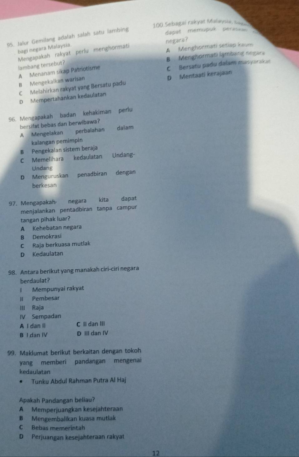 Sebagai rakyat Malaysiá, Saga
95. Jalur Gemilang adalah salah satu lambing
dapat memupuk perasa
A Menghormati sétiap kaum
bagi negara Malaysia.
Mengapakah rakyat perlu menghormati negara?
B Menghormati lạmbang negara
lambang tersebut?
A Menanam sikap Patriotisme
C Bersatu padu dalam masyaraka
B Mengekalkan warisan
C Melahirkan rakyat yang Bersatu padu D Mentaati kerajaan
D Mempertahankan kedaulatan
96. Mengapakah badan kehakiman perlu
bersifat bebas dan berwibawa?
A Mengelakan perbalahan dalam
kalangan pemimpin
B Pengekalan sistem beraja
C Memelihara kedaulatan Undang-
Undang
D Menguruskan penadbiran dengan
berkesan
97. Mengapakah· negara * kita dapat
menjalankan pentadbiran tanpa campur
tangan pihak luar?
A Kehebatan negara
B Demokrasi
C Raja berkuasa mutlak
D Kedaulatan
98. Antara berikut yang manakah ciri-ciri negara
berdaulat?
I Mempunyai rakyat
II Pembesar
III Raja
IV Sempadan
A I dan II C II dan III
B I dan IV D III dan IV
99. Maklumat berikut berkaitan dengan tokoh
yang memberi pandangan mengenai
kedaulatan
Tunku Abdul Rahman Putra Al Haj
Apakah Pandangan beliau?
A Memperjuangkan kesejahteraan
B Mengembalikan kuasa mutlak
C Bebas memerintah
D Perjuangan kesejahteraan rakyat
12