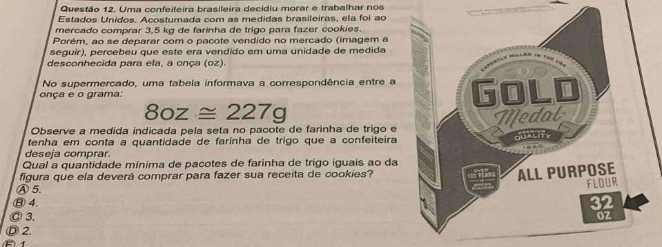 Uma confeiteira brasileira decidiu morar e trabalhar nos
Estados Unidos. Acostumada com as medidas brasileiras, ela foi ao
mercado comprar 3,5 kg de farinha de trigo para fazer cookies.
Porém, ao se deparar com o pacote vendido no mercado (imagem a
seguir), percebeu que este era vendido em uma unidade de medida
desconhecida para ela, a onça (oz).
No supermercado, uma tabela informava a correspondência entre a
onça e o grama:
80z≌ 227g
Observe a medida indicada pela seta no pacote de farinha de trigo e
tenha em conta a quantidade de farinha de trigo que a confeiteira
deseja comprar.
Qual a quantidade mínima de pacotes de farinha de trigo iguais ao da
figura que ela deverá comprar para fazer sua receita de cookies?
Ⓐ5.
Ⓑ 4.
Ⓒ 3.
Ⓓ 2.
B 1