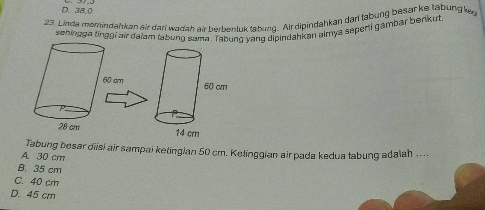 D. 38,0
23. Linda memindahkan air dari wadah air berbentuk tabung. Air dipindahkan dari tabung besar ke tabung kec
sehingga tinggi air dalam tabung sama. Tabung yang dipindahkan aimya seperti gambar berikut.
Tabung besar diisi air sampai ketingian 50 cm. Ketinggian air pada kedua tabung adalah ....
A. 30 cm
B. 35 cm
C. 40 cm
D. 45 cm