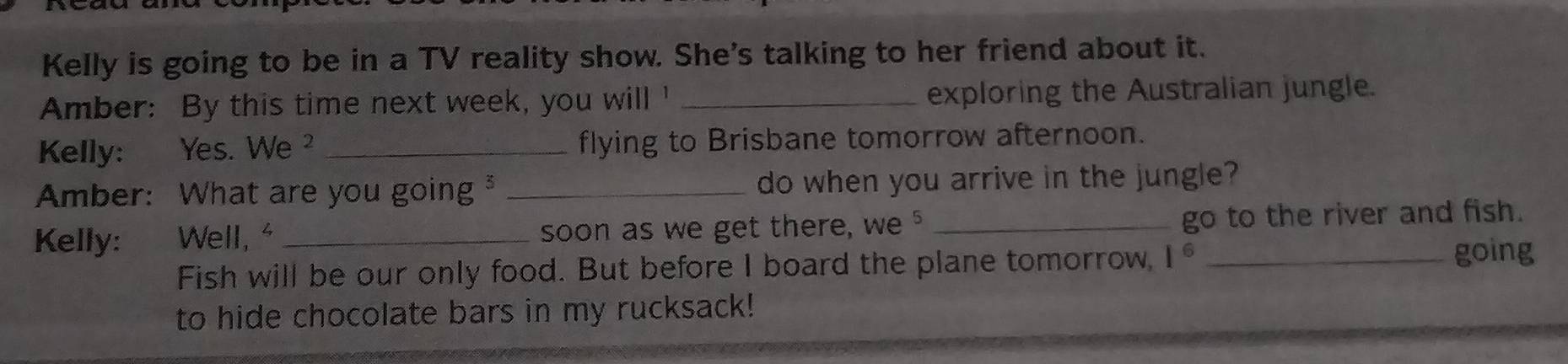 Kelly is going to be in a TV reality show. She's talking to her friend about it. 
Amber: By this time next week, you will ' _exploring the Australian jungle. 
Kelly: : Yes. We ² _flying to Brisbane tomorrow afternoon. 
Amber: What are you going _do when you arrive in the jungle? 
Kelly: Well, " _soon as we get there, we " _go to the river and fish. 
Fish will be our only food. But before I board the plane tomorrow, 1^6 _ 
going 
to hide chocolate bars in my rucksack!