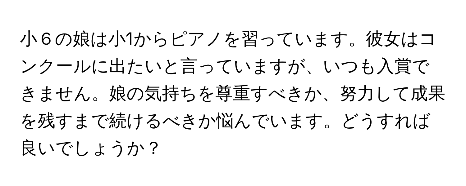 小６の娘は小1からピアノを習っています。彼女はコンクールに出たいと言っていますが、いつも入賞できません。娘の気持ちを尊重すべきか、努力して成果を残すまで続けるべきか悩んでいます。どうすれば良いでしょうか？