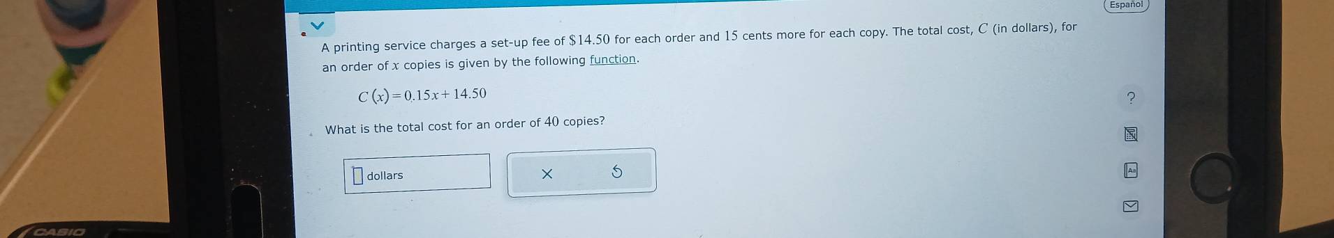 Espanol 
A printing service charges a set-up fee of $14.50 for each order and 15 cents more for each copy. The total cost, C (in dollars), for 
an order of x copies is given by the following function.
C(x)=0.15x+14.50
? 
What is the total cost for an order of 40 copies? 
dollars ×