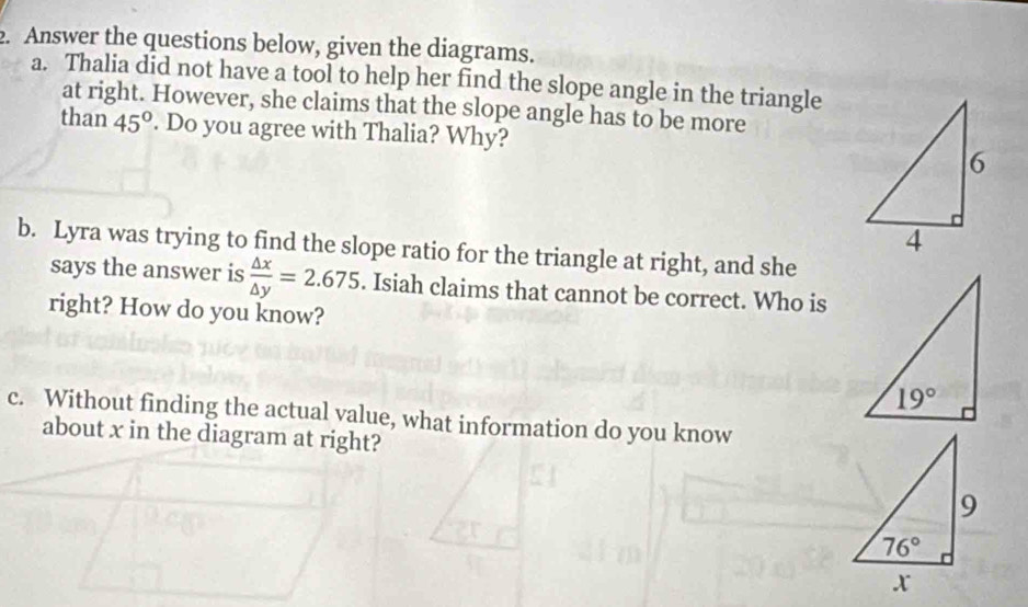 Answer the questions below, given the diagrams.
a. Thalia did not have a tool to help her find the slope angle in the triangle
at right. However, she claims that the slope angle has to be more
than 45°. Do you agree with Thalia? Why? 
b. Lyra was trying to find the slope ratio for the triangle at right, and she
says the answer is  △ x/△ y =2.675. Isiah claims that cannot be correct. Who is
right? How do you know?
c. Without finding the actual value, what information do you know
about x in the diagram at right?