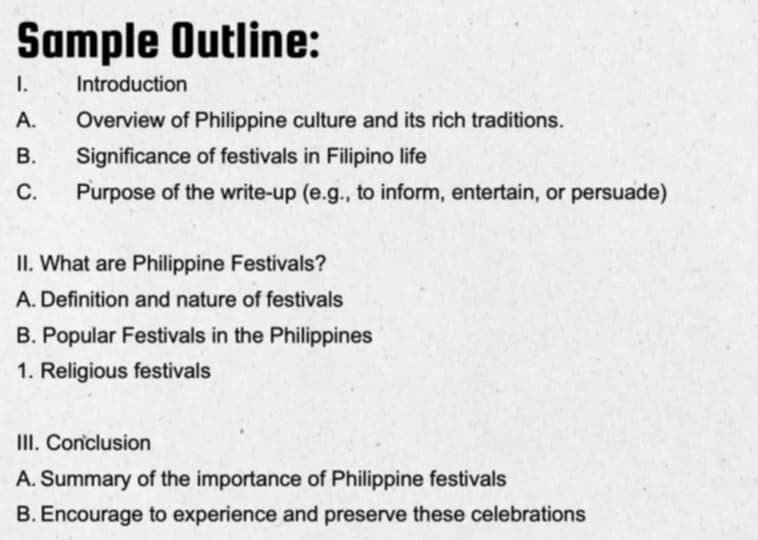 Sample Outline: 
Introduction 
A. Overview of Philippine culture and its rich traditions. 
B. Significance of festivals in Filipino life 
C. Purpose of the write-up (e.g., to inform, entertain, or persuade) 
II. What are Philippine Festivals? 
A. Definition and nature of festivals 
B. Popular Festivals in the Philippines 
1. Religious festivals 
III. Conclusion 
A. Summary of the importance of Philippine festivals 
B. Encourage to experience and preserve these celebrations