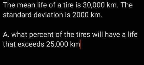 The mean life of a tire is 30,000 km. The 
standard deviation is 2000 km. 
A. what percent of the tires will have a life 
that exceeds 25,000 km