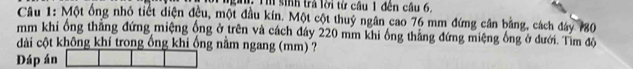 Th sinh trả lời từ cầu 1 đến câu 6. 
Câu 1: Một ống nhỏ tiết diện đều, một đầu kín. Một cột thuý ngân cao 76 mm đứng cân bằng, cách đáy 780
mm khi ổng thắng đứng miệng ông ở trên và cách đáy 220 mm khi ông thắng đứng miệng ông ở đưới. Tìm độ 
dài cột không khí trong ống khi ống nằm ngang (mm) ? 
Dáp án