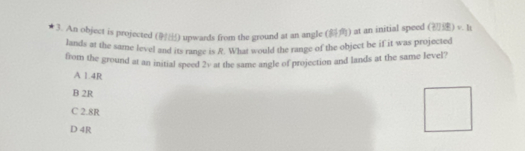 An object is projected () upwards from the ground at an angle () at an initial speed (frac 2°)v.lt
lands at the same level and its range is R. What would the range of the object be if it was projected
from the ground at an initial speed 2v at the same angle of projection and lands at the same level?
A 1.4R
B 2R
C 2.8R
D 4R