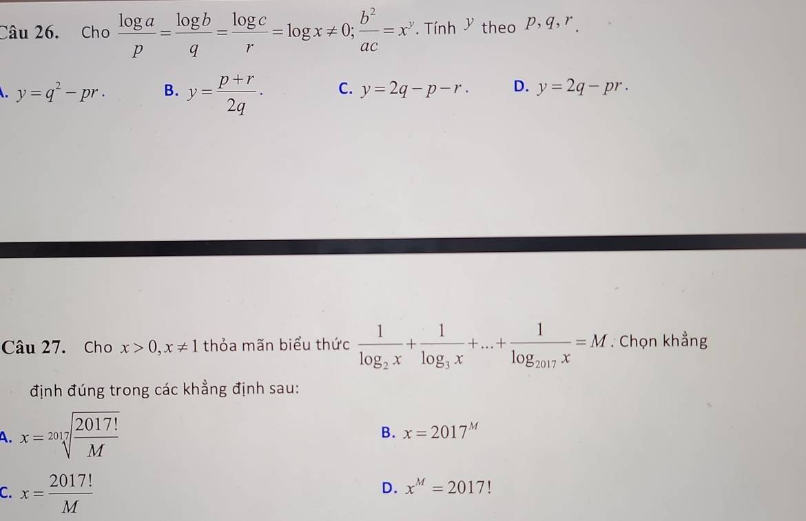 Cho  log a/p = log b/q = log c/r =log x!= 0;  b^2/ac =x^y Tính y theo P, q, r.
y=q^2-pr. B. y= (p+r)/2q . C. y=2q-p-r. D. y=2q-pr. 
Câu 27. Cho x>0, x!= 1 thỏa mãn biểu thức frac 1log _2x+frac 1log _3x+...+frac 1log _2017x=M : Chọn khẳng
định đúng trong các khẳng định sau:
A. x=sqrt[2017](frac 2017!)M
B. x=2017^M
C. x= 2017!/M 
D. x^M=2017