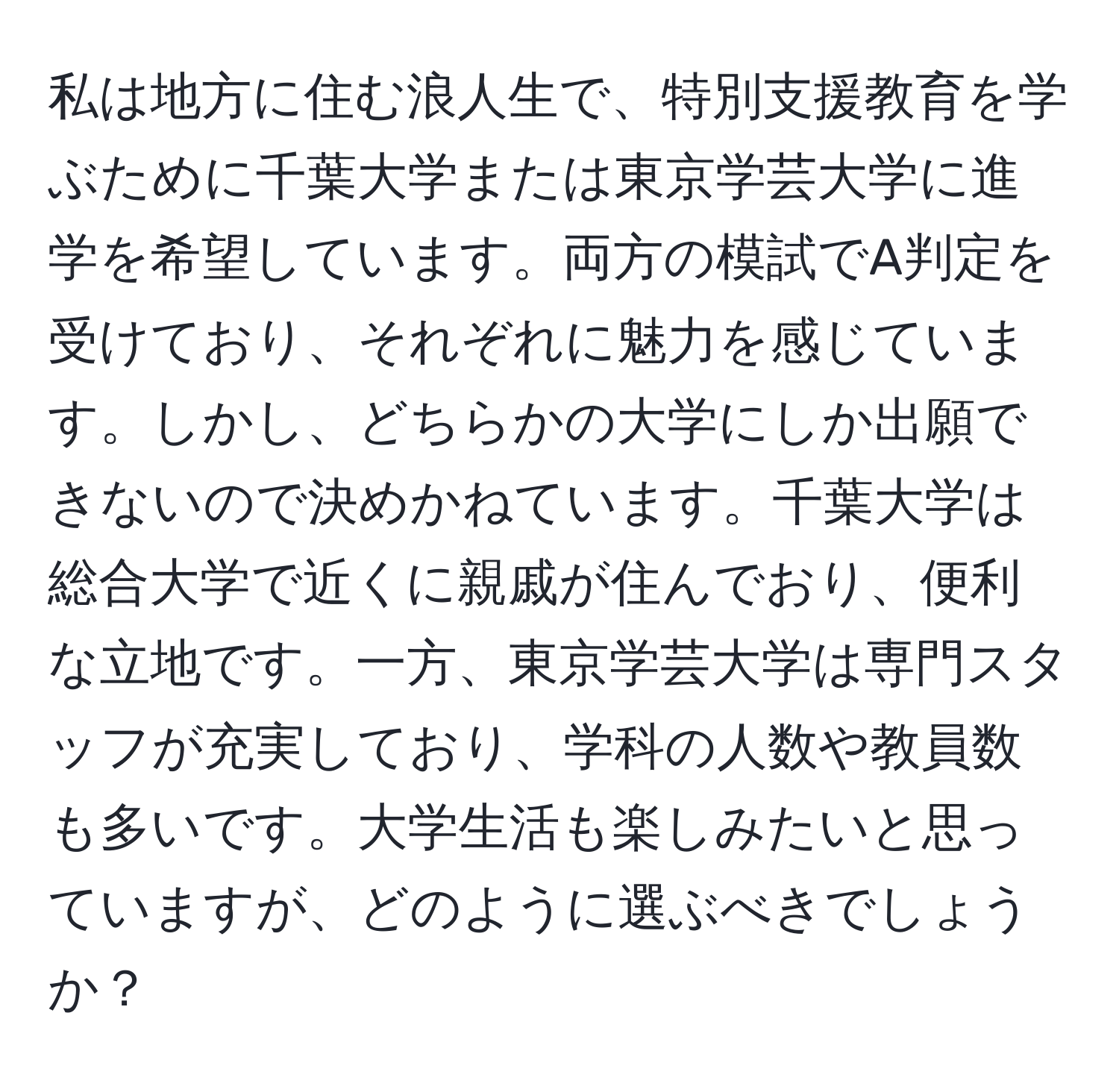 私は地方に住む浪人生で、特別支援教育を学ぶために千葉大学または東京学芸大学に進学を希望しています。両方の模試でA判定を受けており、それぞれに魅力を感じています。しかし、どちらかの大学にしか出願できないので決めかねています。千葉大学は総合大学で近くに親戚が住んでおり、便利な立地です。一方、東京学芸大学は専門スタッフが充実しており、学科の人数や教員数も多いです。大学生活も楽しみたいと思っていますが、どのように選ぶべきでしょうか？