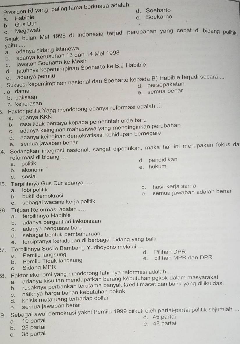 Presiden RI yang. paling lama berkuasa adalah ...
d. Soeharto
a. Habibie e. Soekarno
b. Gus Dur
c. Megawati
Sejak bulan Mel 1998 di Indonesia terjadi perubahan yang cepat di bidang politik.
yaitu ....
a. adanya sidang istimewa
b. adanya kerusuhan 13 dan 14 Mel 1998
c. lawatan Soeharto ke Mesir
d. jatuhnya kepemimpinan Soeharto ke B.J Habibie
e. adanya pemilu
. Suksesi kepemimpinan nasional dan Soeharto kepada B) Habible terjadi secara ...
a. damai d. persepakatan
b. paksaan e. semua benar
c. kekerasan
3. Faktor politik Yang mendorong adanya reformasi adalah ..
a. adanya KKN
b. rasa tidak percaya kepada pemerintah orde baru
c. adanya keinginan mahasiswa yang rnenginginkan perubahan
d. adanya keinginan demokratisasi kehidupan bernegara
e. semua jawaban benar
24. Sedangkan integrasi nasional, sangat diperlukan, maka hal ini merupakan fokus da
reformasi di bidang ....
a. politik d. pendidikan
b. ekonomi e. hukum
c. sosial
25. Terpilihnya Gus Dur adanya ....
a. lobi politik d. hasil kerja sama
b. bukti demokrasi e. semua jawaban adalah benar
c. sebagai wacana kerja politik
26. Tujuan Reformasi adalah ...
a. terpilihnya Habibié
b. adanya pergantiari kekuasaan
c. adanya penguasa baru
d. sebagai bentuk pembaharuan
e. terciptanya kehidupan di berbagal bidang yang ba!k
27. Terpilihnya Susilo Bambang Yudhoyono melalui ...
a. Pemilu langsung d. Pilihan DPR
b. Pemilu Tidak langsung e. pilihan MPR dan DPR
c. Sidang MPR
8. Faktor ekonomi yang mendorong Iahirnya reformasi adalah ...
a. adanya kisultan mendapatkan barang kébutuhan pgkok dalam masyarakat
b. rusaknya perbankan terutama banyak kredit macet dan bank yang dilikuidasi
c. náiknya harga bahan kebutuhan pokok
d. knisis mata uang terhadap dollar
e. semua jawaban benar
9. Sebagai awal demokrasi yakni Pemilu 1999 diikuti oleh partai-partai politik sejumlah ...
a. 10 partai d. 45 partai
b. 28 partai e. 48 partai
c. 38 partai