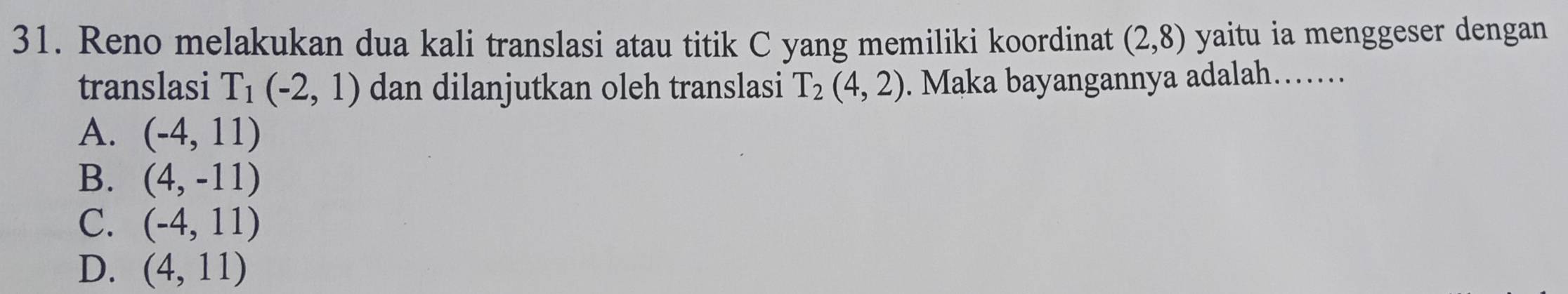 Reno melakukan dua kali translasi atau titik C yang memiliki koordinat (2,8) yaitu ia menggeser dengan
translasi T_1(-2,1) dan dilanjutkan oleh translasi T_2(4,2). Maka bayangannya adalah……
A. (-4,11)
B. (4,-11)
C. (-4,11)
D. (4,11)