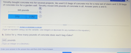 Timothy bought concrete mix for several projects. He used 3.5 bags of concrete mix for a new set of stairs and 2.25 bags 
of concrete mix for a garden wall. Timothy mixed 345 pounds of concrete in all. Answer parts a and b
345 pounds
3.5y 2.25y
(Type an equation using y as the variable. Use integers or decimals for any numbers in the equation.) 
b. Solve for y. How many pounds of concrete does each bag make?
345 pounds
(Type an integer or a decimal.) 
Enter your answer in the answer box and then click Check Answer.